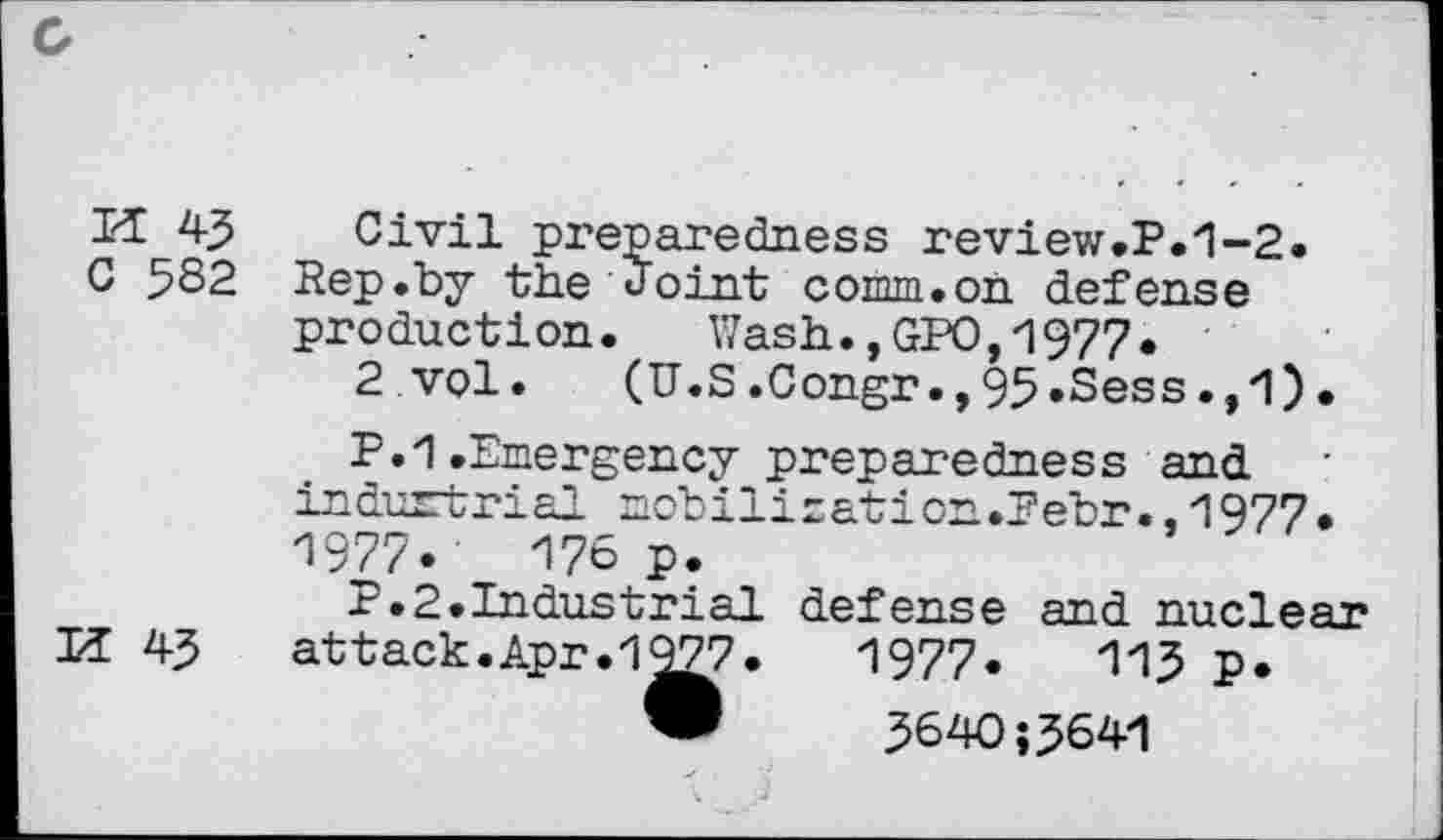 ﻿M 43
C 582
U 43
Civil prep are dues s review.P.1-2. Rep.by the Joint comm.on defense production. Wash.,GPO,1977.
2 vol. (U.S.Congr.,95»Sess.,1).
P.1.Emergency preparedness and indurtrial mobilisation.Pebr.,1977. 1977.	176 p.
P.2.Industrial defense and rmci ear attack.Apr.1^77.	1977.	113 p.
®	3640;3641